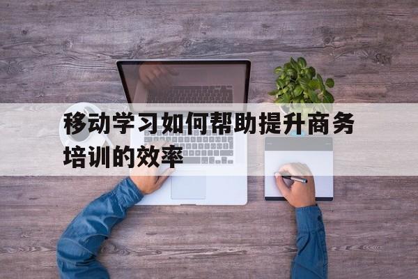 移动学习如何帮助提升商务培训的效率