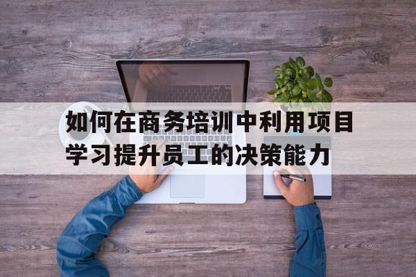 如何在商务培训中利用项目学习提升员工的决策能力