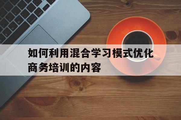 如何利用混合学习模式优化商务培训的内容