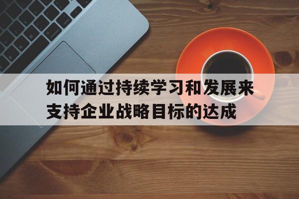 如何通过持续学习和发展来支持企业战略目标的达成