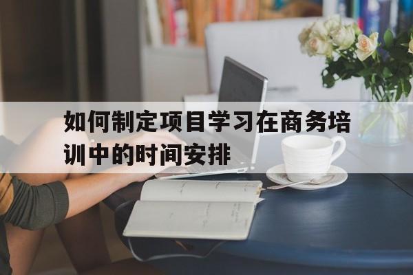 如何制定项目学习在商务培训中的时间安排