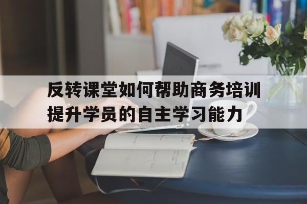 反转课堂如何帮助商务培训提升学员的自主学习能力