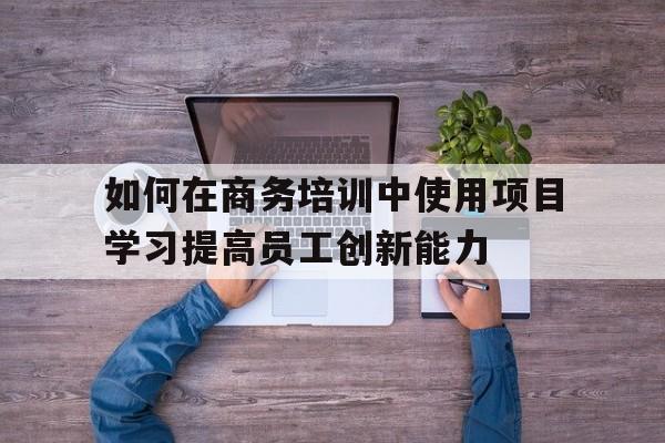 如何在商务培训中使用项目学习提高员工创新能力