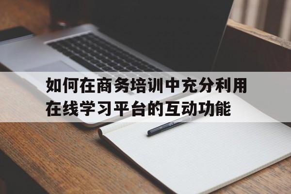 如何在商务培训中充分利用在线学习平台的互动功能